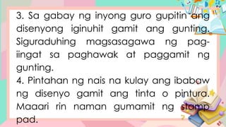 3. Sa gabay ng inyong guro gupitin ang
disenyong iginuhit gamit ang gunting.
Siguraduhing magsasagawa ng pag-
iingat sa paghawak at paggamit ng
gunting.
4. Pintahan ng nais na kulay ang ibabaw
ng disenyo gamit ang tinta o pintura.
Maaari rin naman gumamit ng stamp
pad.
 