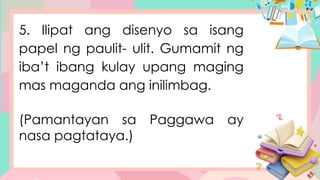 5. Ilipat ang disenyo sa isang
papel ng paulit- ulit. Gumamit ng
iba’t ibang kulay upang maging
mas maganda ang inilimbag.
(Pamantayan sa Paggawa ay
nasa pagtataya.)
 