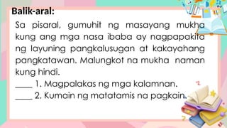 Balik-aral:
Sa pisaral, gumuhit ng masayang mukha
kung ang mga nasa ibaba ay nagpapakita
ng layuning pangkalusugan at kakayahang
pangkatawan. Malungkot na mukha naman
kung hindi.
____ 1. Magpalakas ng mga kalamnan.
____ 2. Kumain ng matatamis na pagkain.
 