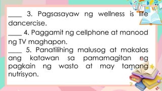 ____ 3. Pagsasayaw ng wellness is life
dancercise.
____ 4. Paggamit ng cellphone at manood
ng TV maghapon.
____ 5. Panatilihing malusog at makalas
ang katawan sa pamamagitan ng
pagkain ng wasto at may tamang
nutrisyon.
 