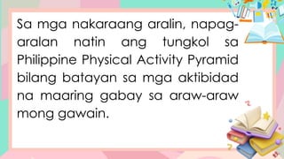 Sa mga nakaraang aralin, napag-
aralan natin ang tungkol sa
Philippine Physical Activity Pyramid
bilang batayan sa mga aktibidad
na maaring gabay sa araw-araw
mong gawain.
 