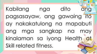 Kabilang nga dito ang
pagsasayaw, ang gawaing ito
ay nakakatulong na mapabuti
ang mga sangkap na may
kinalaman sa iyong Health at
Skill related fitness.
 