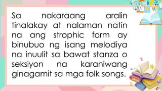 Sa nakaraang aralin
tinalakay at nalaman natin
na ang strophic form ay
binubuo ng isang melodiya
na inuulit sa bawat stanza o
seksiyon na karaniwang
ginagamit sa mga folk songs.
 