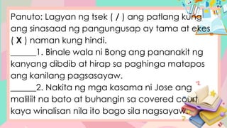 Panuto: Lagyan ng tsek ( / ) ang patlang kung
ang sinasaad ng pangungusap ay tama at ekes
( X ) naman kung hindi.
______1. Binale wala ni Bong ang pananakit ng
kanyang dibdib at hirap sa paghinga matapos
ang kanilang pagsasayaw.
______2. Nakita ng mga kasama ni Jose ang
maliliit na bato at buhangin sa covered court
kaya winalisan nila ito bago sila nagsayaw.
 
