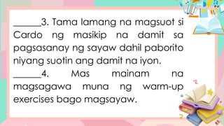 ______3. Tama lamang na magsuot si
Cardo ng masikip na damit sa
pagsasanay ng sayaw dahil paborito
niyang suotin ang damit na iyon.
______4. Mas mainam na
magsagawa muna ng warm-up
exercises bago magsayaw.
 