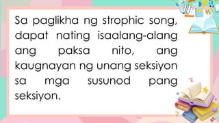 Sa paglikha ng strophic song,
dapat nating isaalang-alang
ang paksa nito, ang
kaugnayan ng unang seksiyon
sa mga susunod pang
seksiyon.
 