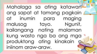 Mahalaga sa ating katawan
ang sapat at tamang pagkain
at inumin para maging
malusog tayo. Ngunit,
kailangang nating malaman
kung wasto nga ba ang mga
produktong ating kinakain o
iniinom araw-araw.
 
