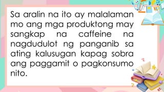 Sa aralin na ito ay malalaman
mo ang mga produktong may
sangkap na caffeine na
nagdudulot ng panganib sa
ating kalusugan kapag sobra
ang paggamit o pagkonsumo
nito.
 
