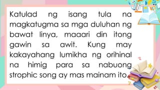Katulad ng isang tula na
magkatugma sa mga duluhan ng
bawat linya, maaari din itong
gawin sa awit. Kung may
kakayahang lumikha ng orihinal
na himig para sa nabuong
strophic song ay mas mainam ito.
 