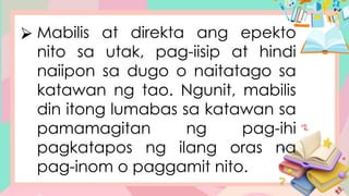 ⮚ Mabilis at direkta ang epekto
nito sa utak, pag-iisip at hindi
naiipon sa dugo o naitatago sa
katawan ng tao. Ngunit, mabilis
din itong lumabas sa katawan sa
pamamagitan ng pag-ihi
pagkatapos ng ilang oras na
pag-inom o paggamit nito.
 