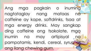 Ang mga pagkain o inuming
nagtataglay nang mataas na
caffeine ay kape, softdrinks, tsaa at
mga energy drinks. May sangkap
ding caffeine ang tsokolate, mga
inumin na may artipisyal na
pampatamis, kendi, cereal, syrup at
ang ilang chewing gum.
 