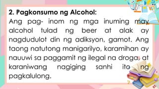 2. Pagkonsumo ng Alcohol:
Ang pag- inom ng mga inuming may
alcohol tulad ng beer at alak ay
nagdudulot din ng adiksyon, gamot. Ang
taong natutong manigarilyo, karamihan ay
nauuwi sa paggamit ng ilegal na droga, at
karaniwang nagiging sanhi ito ng
pagkalulong.
 