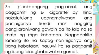 Sa pinakabagong pag-aaral, ang
paggamit ng E- cigarette ay hindi
nakatutulong upangmaiwasan ang
paninigarilyo kundi mas nagiging
pangkaraniwang gawain pa ito lalo na sa
mata ng mga kabataan. Nagpapakita
lamang ito na kapag naninigarilyo ang
isang kabataan, nauuwi ito sa paggamit
ng ibang ipinagbabawal na gamot.
 