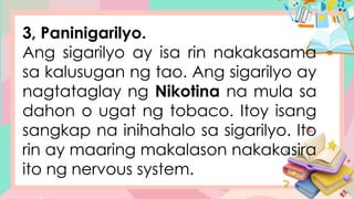 3, Paninigarilyo.
Ang sigarilyo ay isa rin nakakasama
sa kalusugan ng tao. Ang sigarilyo ay
nagtataglay ng Nikotina na mula sa
dahon o ugat ng tobaco. Itoy isang
sangkap na inihahalo sa sigarilyo. Ito
rin ay maaring makalason nakakasira
ito ng nervous system.
 