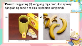 Panuto: Lagyan ng (/) kung ang mga produkto ay may
sangkap ng caffein at ekis (x) naman kung hindi.
1. 2.
 