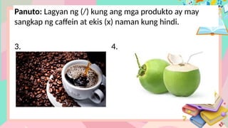 Panuto: Lagyan ng (/) kung ang mga produkto ay may
sangkap ng caffein at ekis (x) naman kung hindi.
3. 4.
 