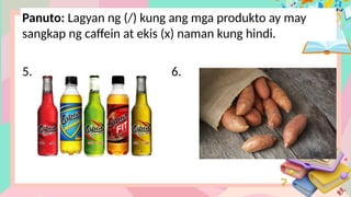 Panuto: Lagyan ng (/) kung ang mga produkto ay may
sangkap ng caffein at ekis (x) naman kung hindi.
5. 6.
 