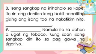8. Isang sangkap na inihahalo sa kape.
Ito rin ang dahilan kung bakit nanatiling
gising ang isang tao na nakatikim nito.
_______________________.
9. _______________ Namula ito sa dahon
o ugat ng tobaco. Kung saan isang
sangkap din ito sa pag gawa ng
sigarilyo.
 