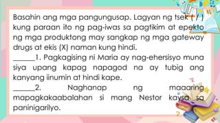 Basahin ang mga pangungusap. Lagyan ng tsek ( / )
kung paraan ito ng pag-iwas sa pagtikim at epekto
ng mga produktong may sangkap ng mga gateway
drugs at ekis (X) naman kung hindi.
______1. Pagkagising ni Maria ay nag-ehersisyo muna
siya upang kapag napagod na ay tubig ang
kanyang iinumin at hindi kape.
______2. Naghanap ng maaaring
mapagkakaabalahan si mang Nestor kaysa sa
paninigarilyo.
 