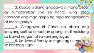 ______3. Kapag walang ginagawa si mang Oscar
ay tumatambay siya sa kanto kung saan
naroroon ang mga grupo ng mga manginginom
at maninigarilyo.
______4. Ginagawa ni Canor na abala ang
kanyang sarili sa simbahan upang hindi malulong
sa bawal na gamot sa kanilang lugar.
______5. Umiiwas si Randy sa mga nag uumpukan
sa kanilang lugar.
 
