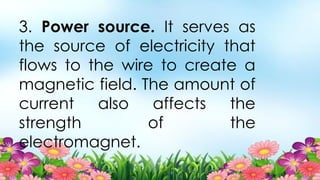 3. Power source. It serves as
the source of electricity that
flows to the wire to create a
magnetic field. The amount of
current also affects the
strength of the
electromagnet.
 