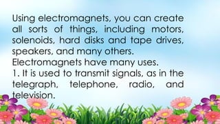 Using electromagnets, you can create
all sorts of things, including motors,
solenoids, hard disks and tape drives,
speakers, and many others.
Electromagnets have many uses.
1. It is used to transmit signals, as in the
telegraph, telephone, radio, and
television.
 