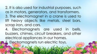 2. It is also used for industrial purposes, such
as in motors, generators, and transformers.
3. The electromagnet in a crane is used to
lift heavy objects like metals, steel bars,
scrap iron, and cars.
4. Electromagnets are used in bells,
buzzers, chimes, circuit breakers, and other
electrical appliances in our homes.
5. Electromagnets run electric toys.
 