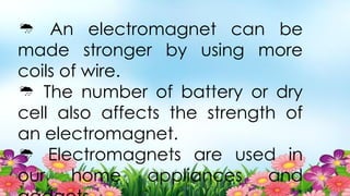  An electromagnet can be
made stronger by using more
coils of wire.
 The number of battery or dry
cell also affects the strength of
an electromagnet.
 Electromagnets are used in
our home appliances and
 