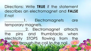 Directions: Write TRUE if the statement
describes an electromagnet and FALSE
if not
__________1. Electromagnets are
temporary magnets.
___________2. Electromagnet attracts
the pins and thumbtacks when
electricity STOPS flowing from the
battery through the coil to the nail.
 