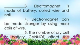 ___________3. Electromagnet is
made of battery, coiled wire and
nail.
___________4. Electromagnet can
be made stronger by using more
coils of wire.
___________5. The number of dry cell
or battery CANNOT affect the
strength of an electromagnet.
 