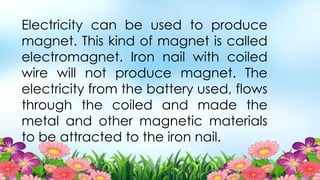 Electricity can be used to produce
magnet. This kind of magnet is called
electromagnet. Iron nail with coiled
wire will not produce magnet. The
electricity from the battery used, flows
through the coiled and made the
metal and other magnetic materials
to be attracted to the iron nail.
 