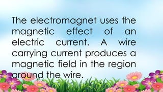 The electromagnet uses the
magnetic effect of an
electric current. A wire
carrying current produces a
magnetic field in the region
around the wire.
 