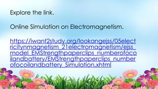 Explore the link.
Online Simulation on Electromagnetism.
https://iwant2study.org/lookangejss/05elect
ricitynmagnetism_21electromagnetism/ejss_
model_EMStrengthpaperclips_numberofoco
ilandbattery/EMStrengthpaperclips_number
ofocoilandbattery_Simulation.xhtml
 
