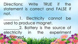Directions: Write TRUE if the
statement is correct and FALSE if
not.
________1. Electricity cannot be
used to produce magnet.
________2. Battery is the source of
electricity in the experiment
performed.
 