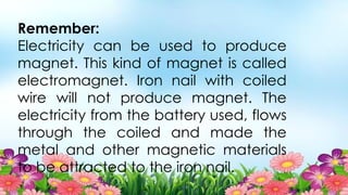 Remember:
Electricity can be used to produce
magnet. This kind of magnet is called
electromagnet. Iron nail with coiled
wire will not produce magnet. The
electricity from the battery used, flows
through the coiled and made the
metal and other magnetic materials
to be attracted to the iron nail.
 