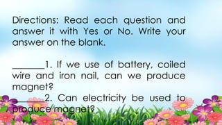 Directions: Read each question and
answer it with Yes or No. Write your
answer on the blank.
_______1. If we use of battery, coiled
wire and iron nail, can we produce
magnet?
_______2. Can electricity be used to
produce magnet?
 