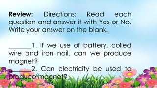 Review: Directions: Read each
question and answer it with Yes or No.
Write your answer on the blank.
_______1. If we use of battery, coiled
wire and iron nail, can we produce
magnet?
_______2. Can electricity be used to
produce magnet?
 