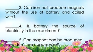 _______3. Can iron nail produce magnets
without the use of battery and coiled
wire?
_______4. Is battery the source of
electricity in the experiment?
_______5. Can magnet can be produced
if we don’t use copper wire?
 