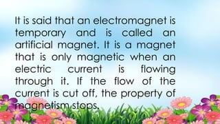It is said that an electromagnet is
temporary and is called an
artificial magnet. It is a magnet
that is only magnetic when an
electric current is flowing
through it. If the flow of the
current is cut off, the property of
magnetism stops.
 
