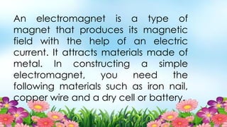 An electromagnet is a type of
magnet that produces its magnetic
field with the help of an electric
current. It attracts materials made of
metal. In constructing a simple
electromagnet, you need the
following materials such as iron nail,
copper wire and a dry cell or battery.
 