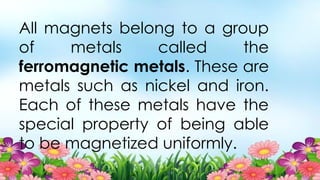 All magnets belong to a group
of metals called the
ferromagnetic metals. These are
metals such as nickel and iron.
Each of these metals have the
special property of being able
to be magnetized uniformly.
 