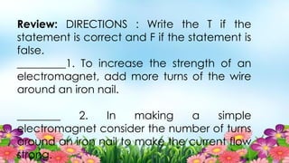 Review: DIRECTIONS : Write the T if the
statement is correct and F if the statement is
false.
_________1. To increase the strength of an
electromagnet, add more turns of the wire
around an iron nail.
________ 2. In making a simple
electromagnet consider the number of turns
around an iron nail to make the current flow
strong.
 