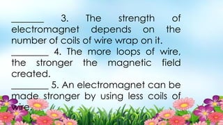 _______ 3. The strength of
electromagnet depends on the
number of coils of wire wrap on it.
________ 4. The more loops of wire,
the stronger the magnetic field
created.
________ 5. An electromagnet can be
made stronger by using less coils of
wire.
 