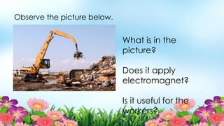 Observe the picture below.
What is in the
picture?
Does it apply
electromagnet?
Is it useful for the
workers?
 