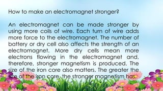 How to make an electromagnet stronger?
An electromagnet can be made stronger by
using more coils of wire. Each turn of wire adds
more force to the electromagnet. The number of
battery or dry cell also affects the strength of an
electromagnet. More dry cells mean more
electrons flowing in the electromagnet and,
therefore, stronger magnetism is produced. The
size of the iron core also matters. The greater the
size of the iron core, the stronger magnetism has.
 