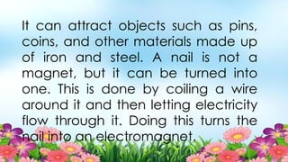 It can attract objects such as pins,
coins, and other materials made up
of iron and steel. A nail is not a
magnet, but it can be turned into
one. This is done by coiling a wire
around it and then letting electricity
flow through it. Doing this turns the
nail into an electromagnet.
 