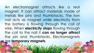 An electromagnet attracts like a real
magnet. It can attract materials made of
metals like pins and thumbtacks. The iron
nail acts as magnet while electricity from
the battery is flowing through the coil of
wire. When electricity stops flowing through
the coil to the nail it can no longer attract
the pin and thumbtacks. Electromagnets
are temporary magnets.
 