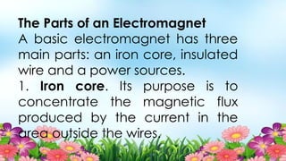 The Parts of an Electromagnet
A basic electromagnet has three
main parts: an iron core, insulated
wire and a power sources.
1. Iron core. Its purpose is to
concentrate the magnetic flux
produced by the current in the
area outside the wires.
 