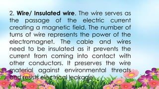 2. Wire/ Insulated wire. The wire serves as
the passage of the electric current
creating a magnetic field. The number of
turns of wire represents the power of the
electromagnet. The cable and wires
need to be insulated as it prevents the
current from coming into contact with
other conductors. It preserves the wire
material against environmental threats
and resists electrical leakage.
 