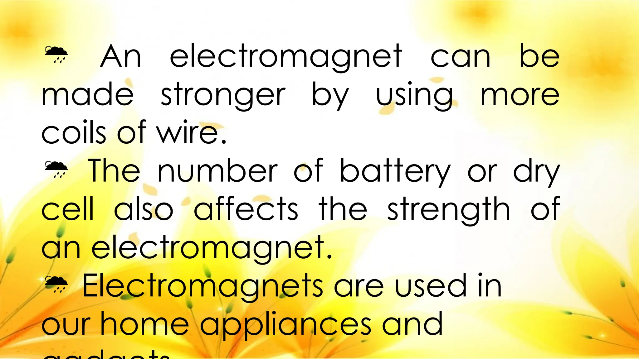  An electromagnet can be
made stronger by using more
coils of wire.
 The number of battery or dry
cell also affects the strength of
an electromagnet.
 Electromagnets are used in
our home appliances and
 